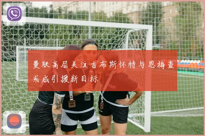 曼联高层关注吉布斯怀特与恩梅查或成引援新目标