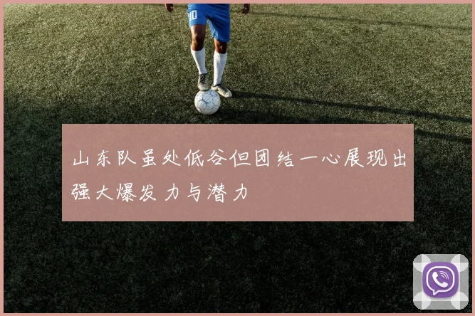 山东队虽处低谷但团结一心展现出强大爆发力与潜力
