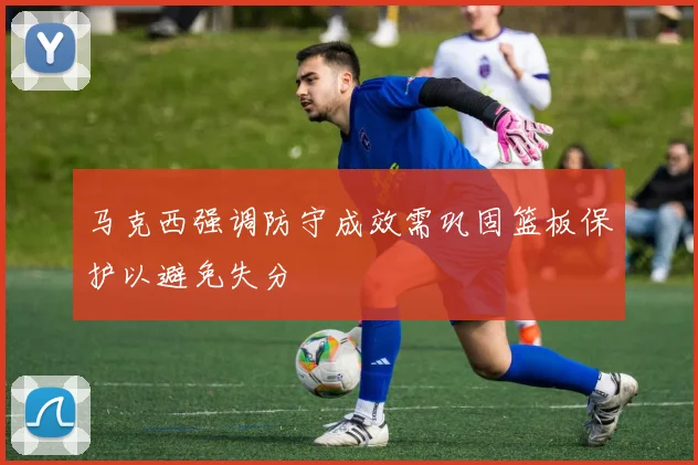 马克西强调防守成效需巩固篮板保护以避免失分