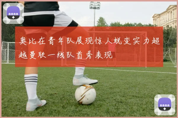奥比在青年队展现惊人蜕变实力超越曼联一线队首秀表现